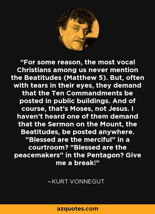 On a black background there is a picture of Kurt Vonnegut, and a quote that says: "For some reason, the most vocal Christians among us never mention the Beatitudes. But, often with tears in their eyes, they demand that the Ten Commandments be posted in public buildings. And of course, that's Moses, not Jesus. I haven't heard one of them demand that the Sermon on the Mount, the Beatitudes be posted anywhere. 'Blessed are the merciful' in a courtroom? 'Blessed are the peacemakers' in the Pentagon? Give me a break!"